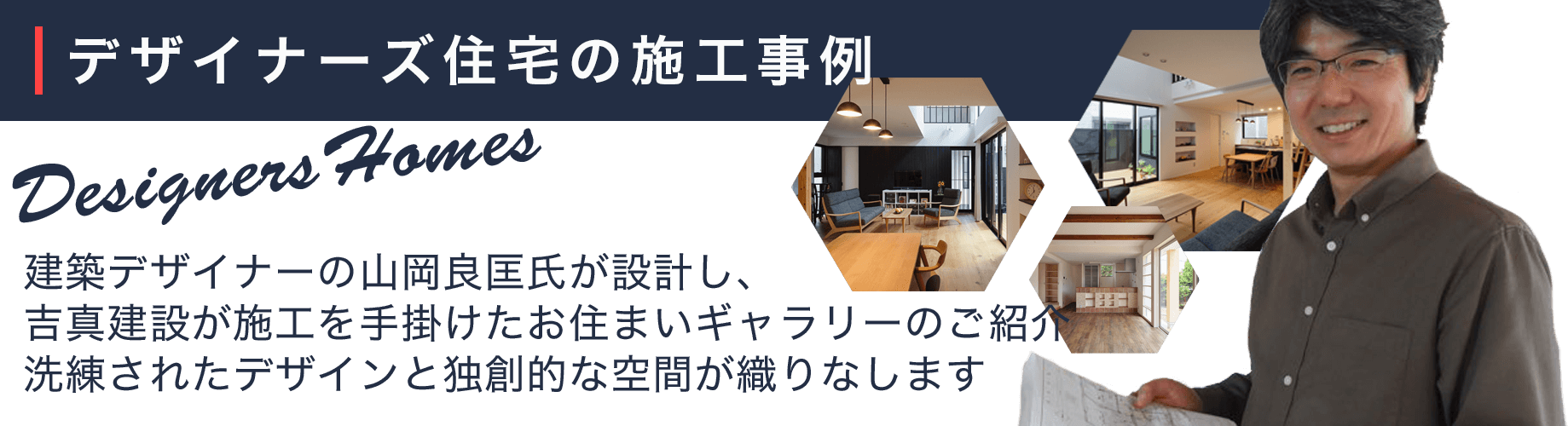 デザイナー住宅の施工事例。建築デザイナーの山岡良匡氏が設計し、吉真建設が施工を手掛けたお住まいのギャラリーです。洗練されたデザインとこだわりの空間が広がるデザイナーズ住宅。個性豊かなお住まいは、どれも必見です