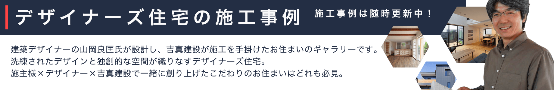 デザイナー住宅の施工事例。建築デザイナーの山岡良匡氏が設計し、吉真建設が施工を手掛けたお住まいのギャラリーです。洗練されたデザインとこだわりの空間が広がるデザイナーズ住宅。個性豊かなお住まいは、どれも必見です